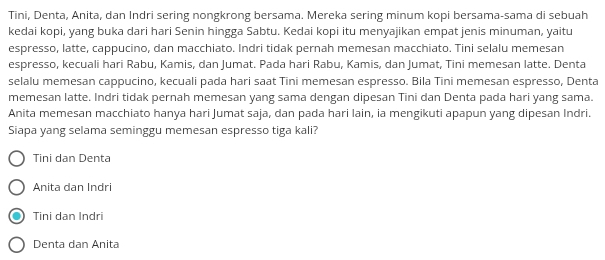 Tini, Denta, Anita, dan Indri sering nongkrong bersama. Mereka sering minum kopi bersama-sama di sebuah
kedai kopi, yang buka dari hari Senin hingga Sabtu. Kedai kopi itu menyajikan empat jenis minuman, yaitu
espresso, latte, cappucino, dan macchiato. Indri tidak pernah memesan macchiato. Tini selalu memesan
espresso, kecuali hari Rabu, Kamis, dan Jumat. Pada hari Rabu, Kamis, dan Jumat, Tini memesan latte. Denta
selalu memesan cappucino, kecuali pada hari saat Tini memesan espresso. Bila Tini memesan espresso, Denta
memesan latte. Indri tidak pernah memesan yang sama dengan dipesan Tini dan Denta pada hari yang sama.
Anita memesan macchiato hanya hari Jumat saja, dan pada hari lain, ia mengikuti apapun yang dipesan Indri.
Siapa yang selama seminggu memesan espresso tiga kali?
Tini dan Denta
Anita dan Indri
Tini dan Indri
Denta dan Anita