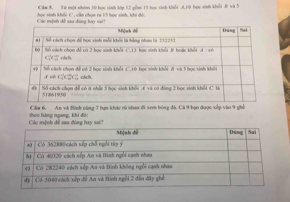 Từ một nhóm 30 học sinh lớp 12 gồm 15 học sinh khối A,10 học sinh khối B và 5
học sinh khối C , cần chọn ra 15 học sinh, khi đó:
Các mệnh đề sau đúng hay sai?
Câu 6. An và Bình cùng 7 bạn khác rủ nhau đi xem bóng đá. Cả 9 bạn được xếp vào 9 ghế
theo hàng ngang, khi đó:
Các mệnh đề sau đúng hay sai?