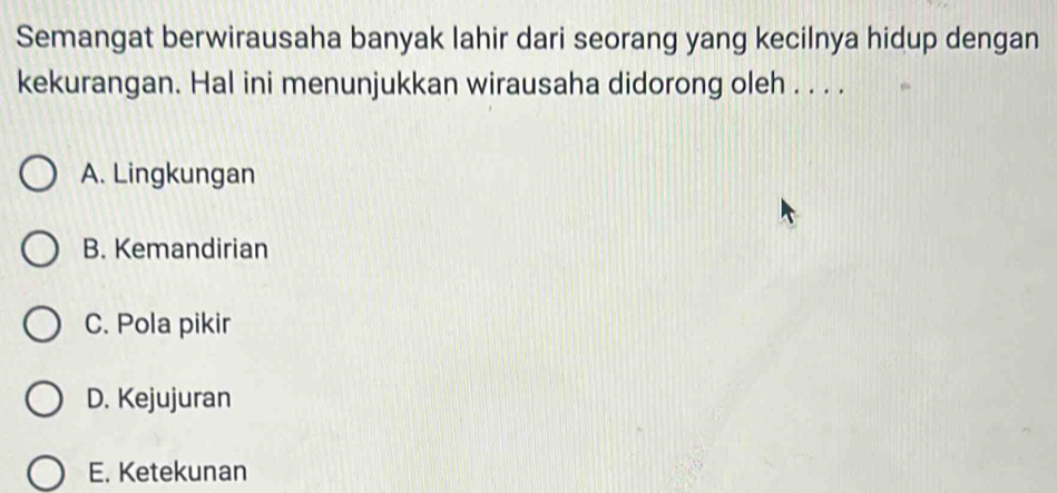 Semangat berwirausaha banyak lahir dari seorang yang kecilnya hidup dengan
kekurangan. Hal ini menunjukkan wirausaha didorong oleh . . . .
A. Lingkungan
B. Kemandirian
C. Pola pikir
D. Kejujuran
E. Ketekunan