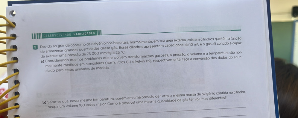 Desenvölvendo Häßılidades 
Devido ao grande consumo de oxigênio nos hospitais, normalmente, em sua área externa, existem cilindros que têm a função 
de armazenar grandes quantidades desse gás. Esses cilindros apresentam capacidade de 10m^3 , e o gás ali contido é capaz 
de exercer uma pressão de 76 000 mmHg a 25°C. 
a) Considerando que nos problemas que envolvem transformações gasosas, a pressão, o volume e a temperatura são nor- 
malmente medidos em atmosferas (atm), litros (L) e kelvin (K), respectivamente, faça a conversão dos dados do enun- 
ciado para essas unidades de medida. 
b) Sabe-se que, nessa mesma temperatura, porém em uma pressão de 1 atm, a mesma massa de oxigênio contida no cilindro 
ocupa um volume 100 vezes maior. Como é possível uma mesma quantidade de gás ter volumes diferentes?