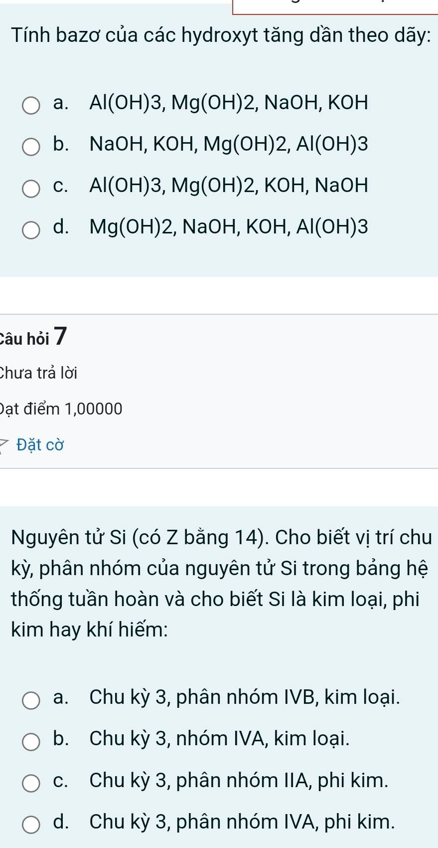 Tính bazơ của các hydroxyt tăng dần theo dãy:
a. Al(OH)3, Mg(OH)2, NaOH, KOH
b. NaOH, KOH, Mg(OH)2, Al(OH)3
C. Al(OH)3, Mg(OH)2, KOH, NaOH
d. Mg(OH)2 ,NaOH, KOH, Al(OH)3
Câu hỏi 7
Chưa trả lời
Đạt điểm 1,00000
Đặt cờ
Nguyên tử Si (có Z bằng 14). Cho biết vị trí chu
kỳ, phân nhóm của nguyên tử Si trong bảng hệ
thống tuần hoàn và cho biết Si là kim loại, phi
kim hay khí hiếm:
a. Chu kỳ 3, phân nhóm IVB, kim loại.
b. Chu kỳ 3, nhóm IVA, kim loại.
c. Chu kỳ 3, phân nhóm IIA, phi kim.
d. Chu kỳ 3, phân nhóm IVA, phi kim.