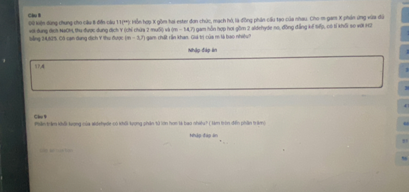 Dữ kiện dùng chung cho câu 8 đến câu 11(^circ ) :: Hồn hợp X gồm hai ester đơn chức, mạch hở, là đồng phân cấu tạo của nhau. Cho m gam X phần ứng vừa đứ
với dung dịch NaOH, thu được dung dịch Y (chỉ chứa 2 muối) và (m-14,7) gam hồn hợp hơi gồm 2 aldehyde no, đồng đẳng kế tiếp, có tỉ khối so với H2
bằng 24,625. Cô cạn dung dịch Y thu được (m-3,7) gam chất rần khan. Giá trị của m là bao nhiêu?
Nhập đáp án
.
17,4
3
3
4
Câu 9
Phần trầm khối lượng của aldehyde có khối lượng phân tử lớn hơn là bao nhiêu? ( làm tròn đến phần trấm)
40
Nhập đáp án
51
táp án của bao
56