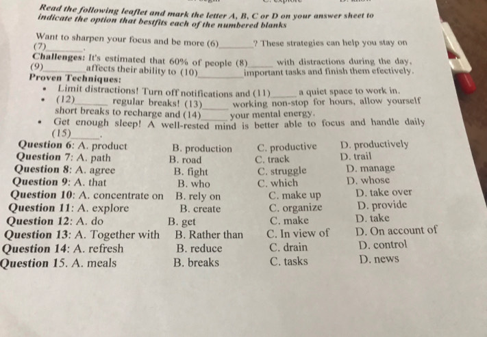 Read the following leaflet and mark the letter A, B, C or D on your answer sheet to
indicate the option that bestfits each of the numbered blanks
Want to sharpen your focus and be more (6)_ ? These strategies can help you stay on
(7)_ .
Challenges: It's estimated that 60% of people (8)_ with distractions during the day.
(9) affects their ability to (10)
Proven Techniques: _important tasks and finish them efectively.
Limit distractions! Turn off notifications and (11) a quiet space to work in.
(12)_ regular breaks! (13) working non-stop for hours, allow yourself
short breaks to recharge and (14) _your mental energy.
Get enough sleep! A well-rested mind is better able to focus and handle daily
(15)_ .
Question 6: A. product B. production D. productively
Question 7: A. path B. road C. track C. productive D. trail
Question 8: A. agree B. fight C. struggle D. manage
Question 9: A. that B. who C. which D. whose
Question 10: A. concentrate on B. rely on C. make up D. take over
Question 11: A. explore B. create C. organize D. provide
Question 12: A. do B. get C. make D. take
Question 13: A. Together with B. Rather than C. In view of D. On account of
Question 14: A. refresh B. reduce C. drain D. control
Question 15. A. meals B. breaks C. tasks D. news