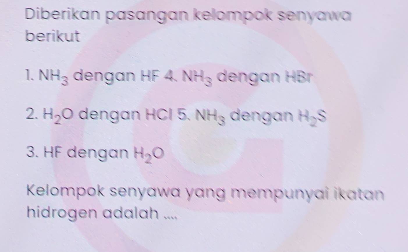 Diberikan pasangan kelompok senyawa 
berikut 
1. NH_3 dengan HF 4. NH_3 dengan HBr
2. H_2O dengan HCl 5. NH_3 dengan H_2S
3. HF dengan H_2O
Kelompok senyawa yang mempunyai ikatan 
hidrogen adalah ....