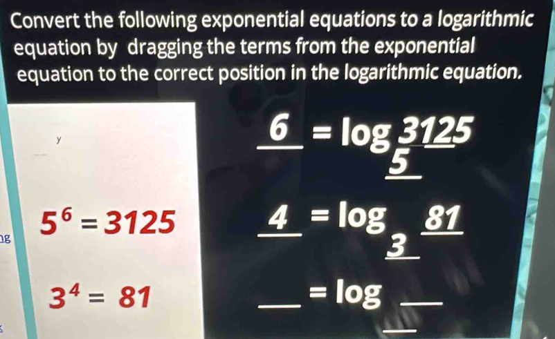 Convert the following exponential equations to a logarithmic 
equation by dragging the terms from the exponential 
equation to the correct position in the logarithmic equation. 
y
_ 6=log _ =log __ 5
5^6=3125
1g
_ 4=log __ 3_ 81
3^4=81
_ =log _