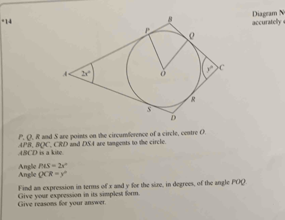 Diagram N
*14accurately 
P. Q. R and S are points on the circumference of a circle, centre O.
APB, BQC, CRD and DS4 are tangents to the circle.
ABCD is a kite.
Angle PAS=2x°
Angle QCR=y°
Find an expression in terms of x and y for the size, in degrees, of the angle POQ.
Give your expression in its simplest form.
Give reasons for your answer.