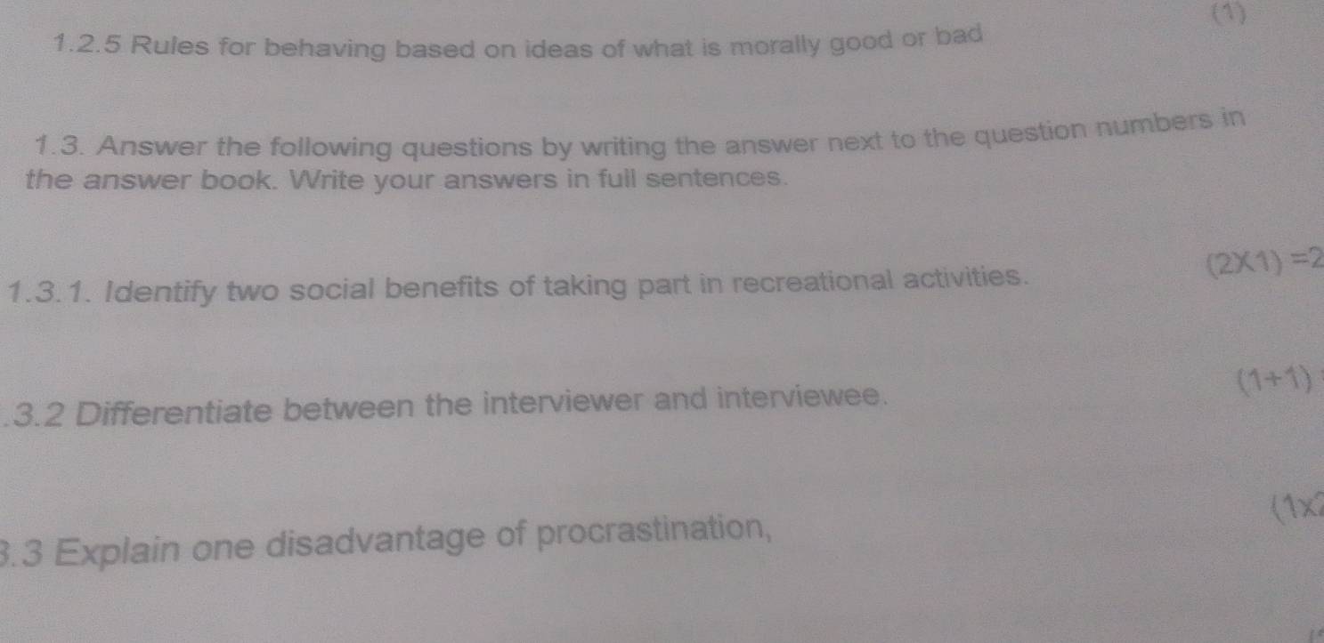 (1) 
1.2.5 Rules for behaving based on ideas of what is morally good or bad 
1.3. Answer the following questions by writing the answer next to the question numbers in 
the answer book. Write your answers in full sentences. 
1.3.1. Identify two social benefits of taking part in recreational activities.
(2* 1)=2
(1+1).3.2 Differentiate between the interviewer and interviewee. 
3.3 Explain one disadvantage of procrastination, (1x