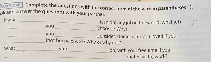 PAIR WORK Complete the questions with the correct form of the verb in parentheses ( ). 
sk and answer the questions with your partner. 
If you _(can do) any job in the world, what job 
_you _(choose)? Why? 
_you _(consider) doing a job you loved if you 
_(not be) paid well? Why or why not? 
What _you_ (do) with your free time if you 
_(not have to) work?