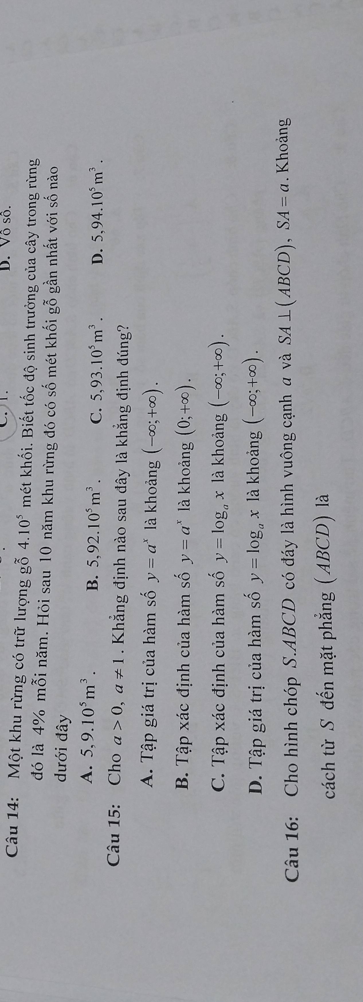 D. Vô số.
Câu 14: Một khu rừng có trữ lượng gỗ 4.10^5 mét khối. Biết tốc độ sinh trưởng của cây trong rừng
đó là 4% mỗi năm. Hỏi sau 10 năm khu rừng đó có số mét khối gỗ gần nhất với số nào
dưới đây
A. 5,9.10^5m^3.
B. 5,92.10^5m^3. C. 5,93.10^5m^3. D. 5,94.10^5m^3. 
Câu 15: Cho a>0, a!= 1. Khẳng định nào sau đây là khẳng định đúng?
A. Tập giá trị của hàm số y=a^x là khoảng (-∈fty ;+∈fty ).
B. Tập xác định của hàm số y=a^x là khoảng (0;+∈fty ).
C. Tập xác định của hàm số y=log _ax là khoảng (-∈fty ;+∈fty ).
D. Tập giá trị của hàm số y=log _ax1a khoảng (-∈fty ;+∈fty ). 
Câu 16: Cho hình chóp S. ABCD có đáy là hình vuông cạnh a và SA⊥ (ABCD), SA=a. Khoảng
cách từ S đến mặt phẳng (ABCD) là