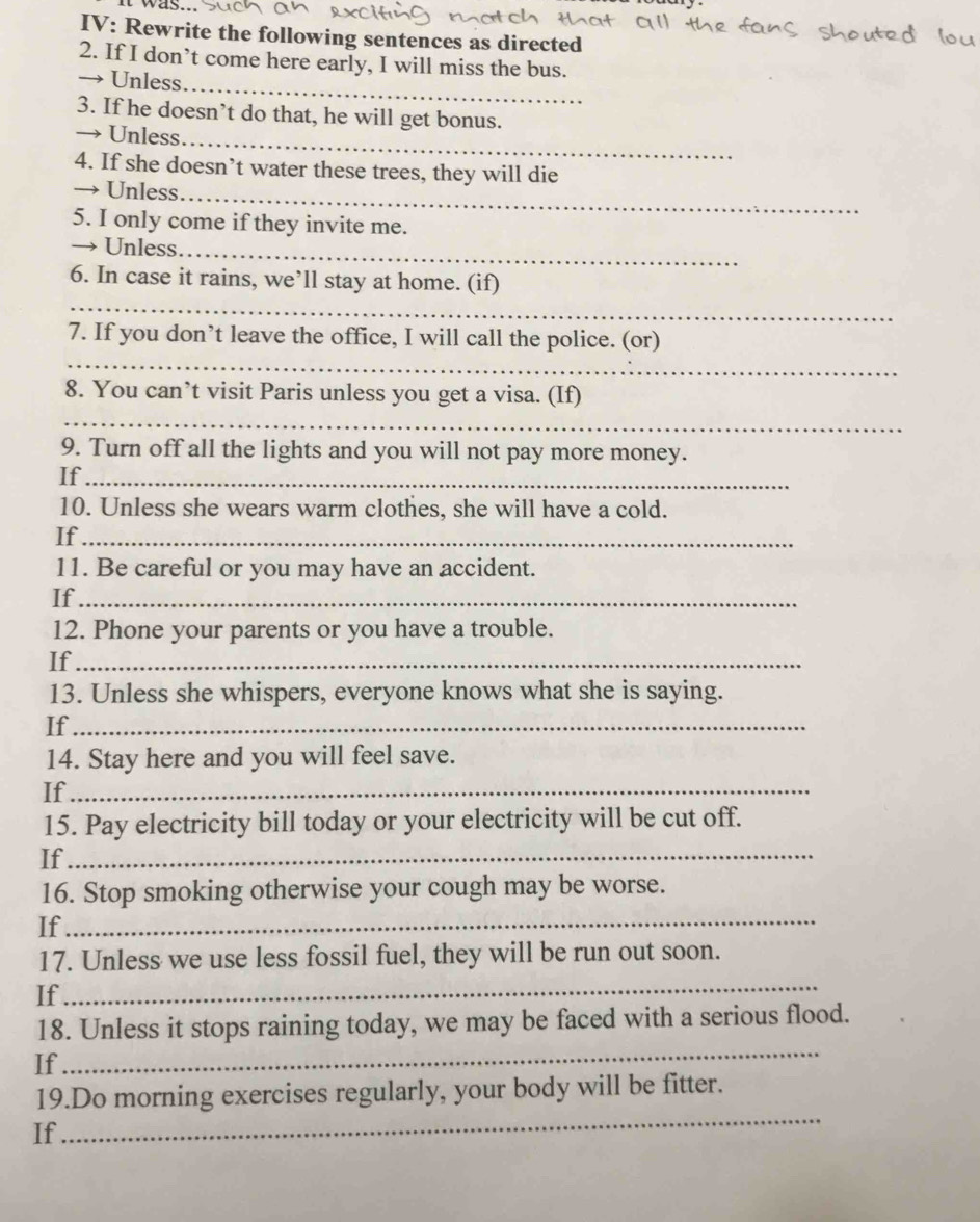 IV: Rewrite the following sentences as directed 
2. If I don’t come here early, I will miss the bus. 
→ Unless_ 
3. If he doesn’t do that, he will get bonus. 
→ Unless_ 
4. If she doesn’t water these trees, they will die 
→ Unless_ 
5. I only come if they invite me. 
→ Unless_ 
_ 
6. In case it rains, we’ll stay at home. (if) 
_ 
7. If you don’t leave the office, I will call the police. (or) 
8. You can’t visit Paris unless you get a visa. (If) 
_ 
9. Turn off all the lights and you will not pay more money. 
If_ 
10. Unless she wears warm clothes, she will have a cold. 
If_ 
11. Be careful or you may have an accident. 
If_ 
12. Phone your parents or you have a trouble. 
If_ 
13. Unless she whispers, everyone knows what she is saying. 
If_ 
14. Stay here and you will feel save. 
If_ 
15. Pay electricity bill today or your electricity will be cut off. 
If_ 
_ 
16. Stop smoking otherwise your cough may be worse. 
If 
17. Unless we use less fossil fuel, they will be run out soon. 
If 
_ 
18. Unless it stops raining today, we may be faced with a serious flood. 
If 
_ 
_ 
19.Do morning exercises regularly, your body will be fitter. 
If