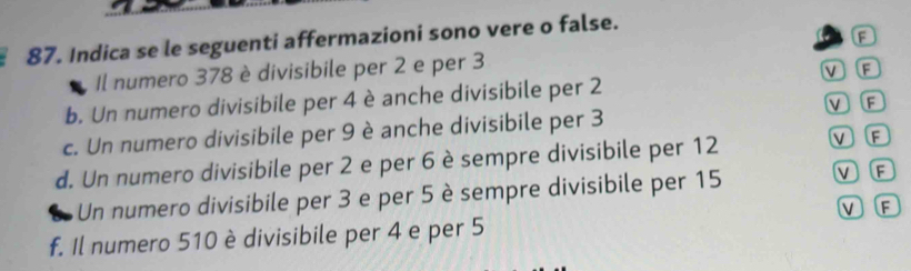 a
87. Indica se le seguenti affermazioni sono vere o false.
Il numero 378 è divisibile per 2 e per 3
V F
b. Un numero divisibile per 4 è anche divisibile per 2
VF
c. Un numero divisibile per 9 è anche divisibile per 3
d. Un numero divisibile per 2 e per 6 è sempre divisibile per 12 V F
a Un numero divisibile per 3 e per 5 è sempre divisibile per 15
V F
V F
f. Il numero 510 è divisibile per 4 e per 5