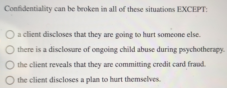 Confidentiality can be broken in all of these situations EXCEPT:
a client discloses that they are going to hurt someone else.
there is a disclosure of ongoing child abuse during psychotherapy.
the client reveals that they are committing credit card fraud.
the client discloses a plan to hurt themselves.