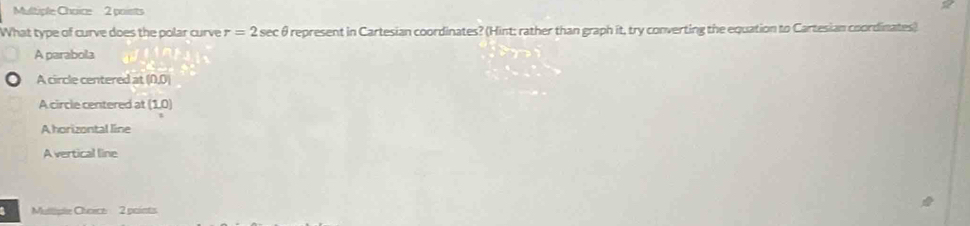 poists
What type of curve does the polar curve r=2sec θ represent in Cartesian coordinates? (Hint; rather than graph it, try converting the equation to Cartesian coordinates)
A parabola
A circle centered at (0,0)
A circle centered at (1,0)
A horizontal line
Avertical line
Mulliple Choece 2 points