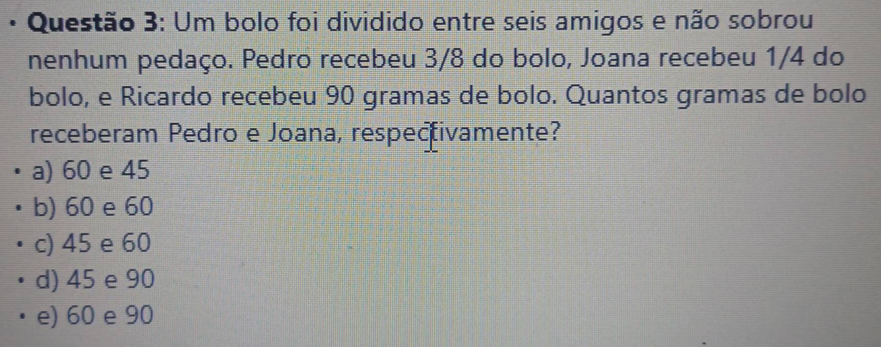 Um bolo foi dividido entre seis amigos e não sobrou
nenhum pedaço. Pedro recebeu 3/8 do bolo, Joana recebeu 1/4 do
bolo, e Ricardo recebeu 90 gramas de bolo. Quantos gramas de bolo
receberam Pedro e Joana, respecivamente?
a) 60 e 45
b) 60 e 60
c) 45 e 60
d) 45 e 90
e) 60 e 90