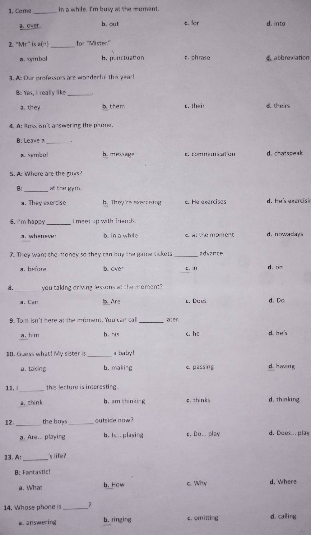 Come _in a while. I'm busy at the moment.
c. for
a. over b. out d. into
2. “Mr.” is a(n) _for “Mister.”
a. symbol b. punctuation c. phrase d. abbreviation
3. A: Our professors are wonderful this year!
B: Yes, I really like_
a. they b. them c. their d. theirs
4. A: Ross isn’t answering the phone.
B: Leave a .
a. symbol b. message c. communication d. chatspeak
5. A: Where are the guys?
B: _at the gym.
a. They exercise b. They're exercising c. He exercises d. He's exercisin
6. I'm happy _I meet up with friends.
a. whenever b. in a while c. at the moment d. nowadays
7. They want the money so they can buy the game tickets _advance.
a. before b. over c. in d. on
8. you taking driving lessons at the moment?
a. Can b. Are c. Does d. Do
9. Tom isn't here at the moment. You can call _later.
a. him b. his c. he
d. he's
10. Guess what! My sister is_ a baby!
a. taking b. making c. passing d. having
11. | _this lecture is interesting.
a. think b. am thinking c. thinks
d. thinking
12. _the boys _outside now?
a. Are... playing b. Is... playing c. Do... play
d. Does... play
13. A: _'s life?
B: Fantastic!
a. What b. How c. Why
d. Where
14. Whose phone is _?
a. answering b. ringing
c. omitting d. calling