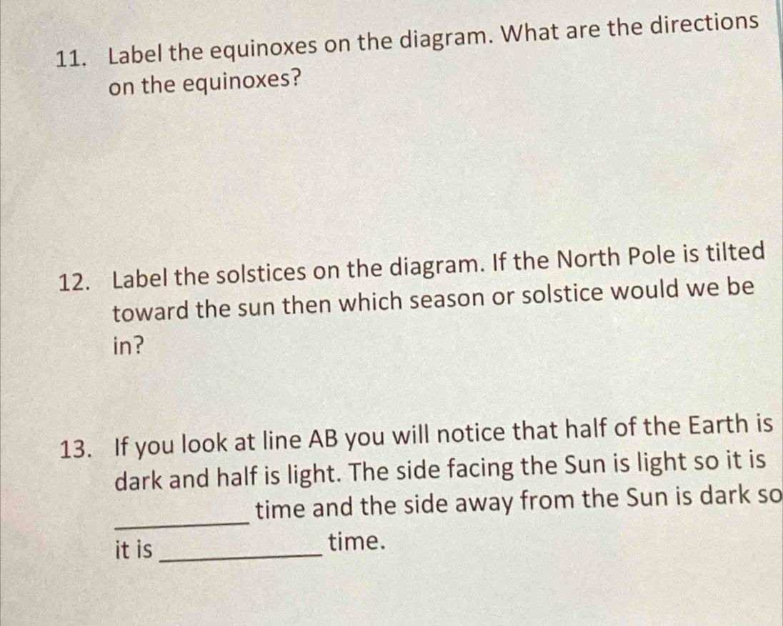 Label the equinoxes on the diagram. What are the directions 
on the equinoxes? 
12. Label the solstices on the diagram. If the North Pole is tilted 
toward the sun then which season or solstice would we be 
in? 
13. If you look at line AB you will notice that half of the Earth is 
dark and half is light. The side facing the Sun is light so it is 
_ 
time and the side away from the Sun is dark so 
it is _time.