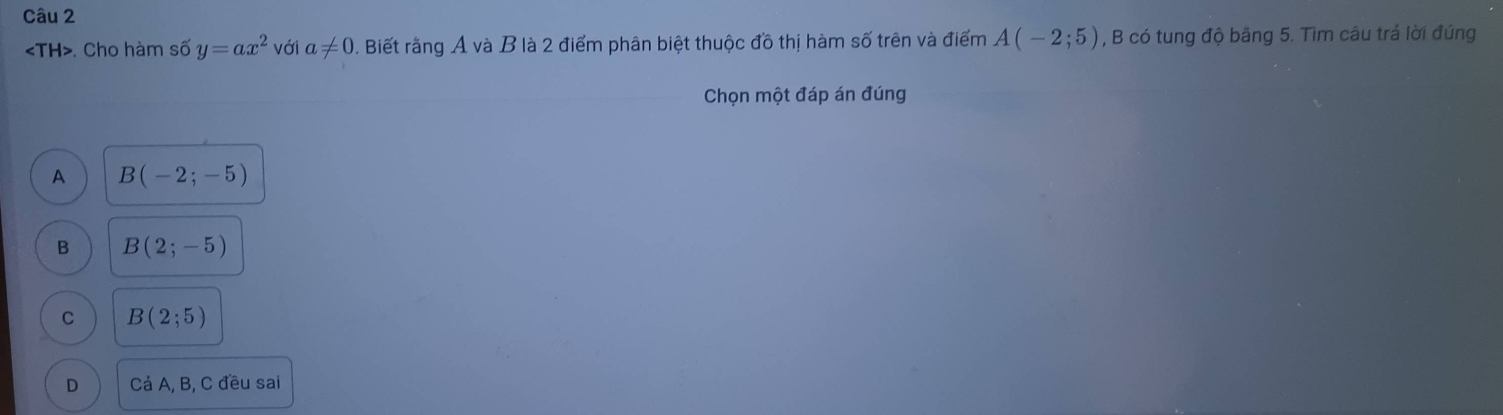 . Cho hàm số y=ax^2 với a!= 0. Biết rằng A và B là 2 điểm phân biệt thuộc đồ thị hàm số trên và điểm A(-2;5) , B có tung độ băng 5. Tìm câu trá lời đúng
Chọn một đáp án đúng
A B(-2;-5)
B B(2;-5)
C B(2;5)
D Cá A, B, C đều sai