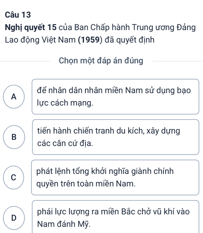 Nghị quyết 15 của Ban Chấp hành Trung ương Đảng
Lao động Việt Nam (1959) đã quyết định
Chọn một đáp án đúng
để nhân dân nhân miền Nam sử dụng bạo
A
lực cách mạng.
tiến hành chiến tranh du kích, xây dựng
B
các căn cứ địa.
phát lệnh tổng khởi nghĩa giành chính
C
quyền trên toàn miền Nam.
phái lực lượng ra miền Bắc chở vũ khí vào
D
Nam đánh Mỹ.