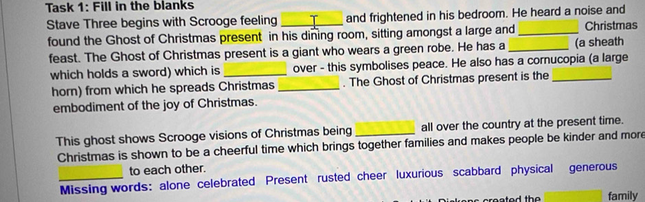 Task 1: Fill in the blanks 
Stave Three begins with Scrooge feeling _and frightened in his bedroom. He heard a noise and 
found the Ghost of Christmas present in his dining room, sitting amongst a large and_ Christmas 
feast. The Ghost of Christmas present is a giant who wears a green robe. He has a _(a sheath 
which holds a sword) which is _over - this symbolises peace. He also has a cornucopia (a large 
horn) from which he spreads Christmas _. The Ghost of Christmas present is the 
embodiment of the joy of Christmas. 
This ghost shows Scrooge visions of Christmas being _all over the country at the present time. 
Christmas is shown to be a cheerful time which brings together families and makes people be kinder and more 
to each other. 
_Missing words: alone celebrated Present rusted cheer luxurious scabbard physical generous 
family