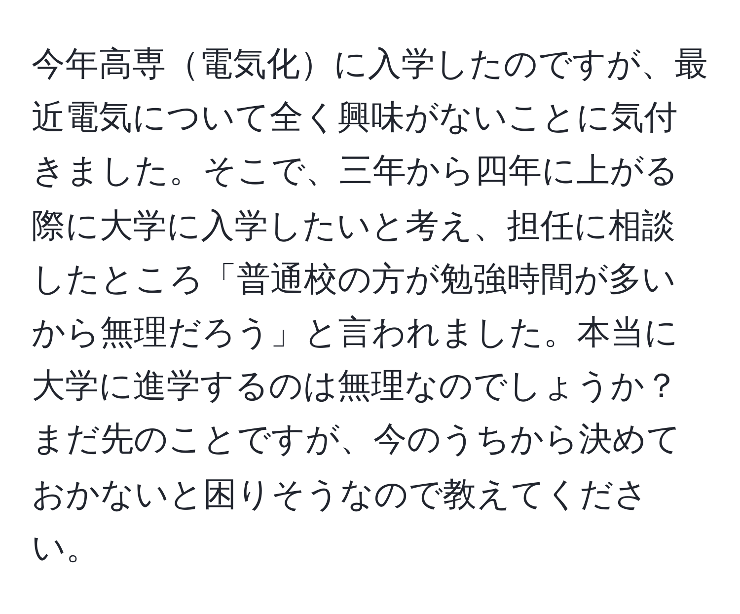 今年高専電気化に入学したのですが、最近電気について全く興味がないことに気付きました。そこで、三年から四年に上がる際に大学に入学したいと考え、担任に相談したところ「普通校の方が勉強時間が多いから無理だろう」と言われました。本当に大学に進学するのは無理なのでしょうか？まだ先のことですが、今のうちから決めておかないと困りそうなので教えてください。