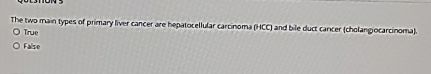 The two main types of primary liver cancer are hepatocellular carcinoma (HCC) and bile duct carcer (cholangiocarcinoma).
True
False
