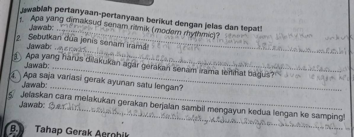 Jawablah pertanyaan-pertanyaan berikut dengan jelas dan tepat! 
1. Apa yang dimaksud senam ritmik (modern rhythmic)? 
Jawab: 
_ 
2. Sebutkan dua jenis senam iramá! 
Jawab: 
Jawab: 
. Apa yang harus dilakukan agar gerakan senam irama terlihat bagus? 
4. Apa saja variasi gerak ayunan satu lengan? 
Jawab: 
Jawab: 
_ 
5 Jelaskan cara melakukan gerakan berjalan sambil mengayun kedua lengan ke samping! 
B. Tahap Gerak Aerohik