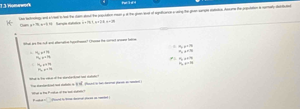 7.3 Homework Part 3 of 4
Use technology and a t-test to test the claim about the population mean μ at the given level of significance αusing the given sample statistics. Assume the population is nomally distributed
Claim mu >76, alpha =0.10 Sample statistics overline x=76.1, s=2.0, n=26
What are the null and alternative hypotheses? Choose the correct answer below.
B H_0:mu =76
A H_0mu != 76
H_A:mu != 76
H_x:mu =76
H_0:mu ≤ 76
C H_op≥ 76
H_Aymu >76
H_p,p<76</tex> 
What is the value of the standardized test statistic?
The standardized test statistic is 0.18 (Round to two decimal places as needed.)
What is the P -value of the test statistic?
Pestun =□ (Round to three decimal places as needed.)