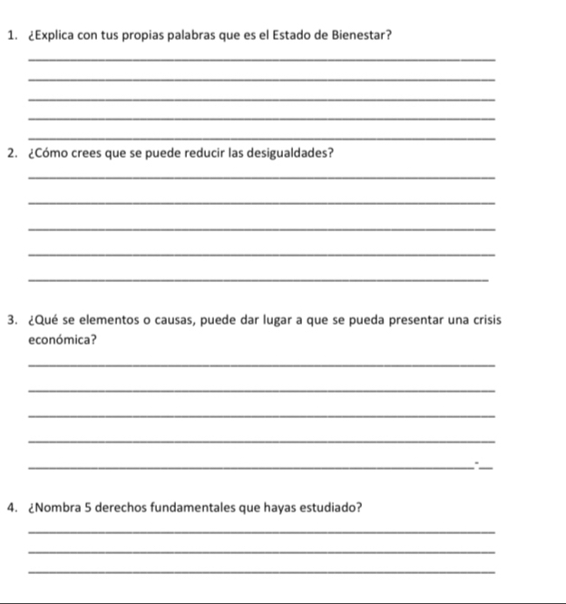 ¿Explica con tus propias palabras que es el Estado de Bienestar? 
_ 
_ 
_ 
_ 
_ 
2. ¿Cómo crees que se puede reducir las desigualdades? 
_ 
_ 
_ 
_ 
_ 
3. ¿Qué se elementos o causas, puede dar lugar a que se pueda presentar una crisis 
económica? 
_ 
_ 
_ 
_ 
__、 
4. ¿Nombra 5 derechos fundamentales que hayas estudiado? 
_ 
_ 
_