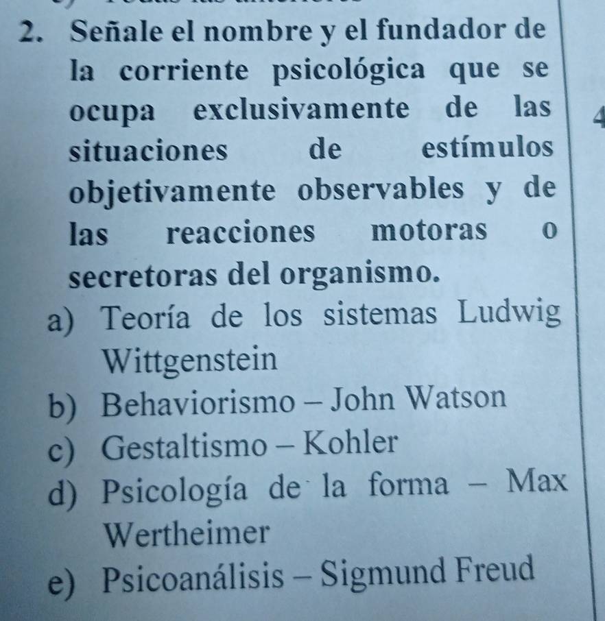 Señale el nombre y el fundador de
la corriente psicológica que se
ocupa exclusivamente de las 4
situaciones de estímulos
objetivamente observables y de
las reacciones motoras o
secretoras del organismo.
a) Teoría de los sistemas Ludwig
Wittgenstein
b) Behaviorismo - John Watson
c) Gestaltismo - Kohler
d) Psicología de la forma - Max
Wertheimer
e) Psicoanálisis - Sigmund Freud