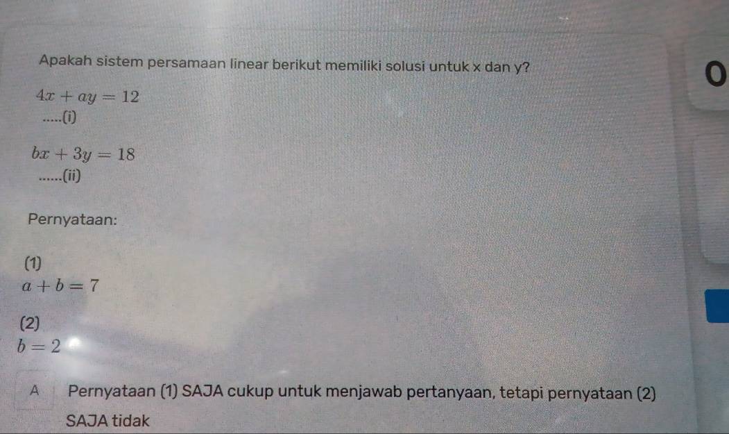 Apakah sistem persamaan linear berikut memiliki solusi untuk x dan y? 
0
4x+ay=12
··...(i)
bx+3y=18.....(ii) 
Pernyataan: 
(1)
a+b=7
(2)
b=2
A Pernyataan (1) SAJA cukup untuk menjawab pertanyaan, tetapi pernyataan (2) 
SAJA tidak