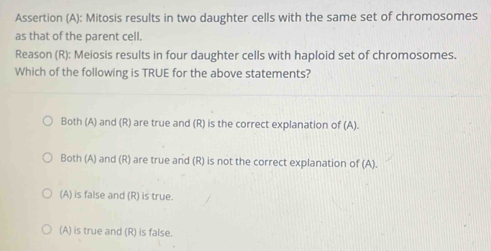 Assertion (A): Mitosis results in two daughter cells with the same set of chromosomes
as that of the parent cell.
Reason (R): Meiosis results in four daughter cells with haploid set of chromosomes.
Which of the following is TRUE for the above statements?
Both (A) and (R) are true and (R) is the correct explanation of (A).
Both (A) and (R) are true and (R) is not the correct explanation of (A).
(A) is false and (R) is true.
(A) is true and (R) is false.