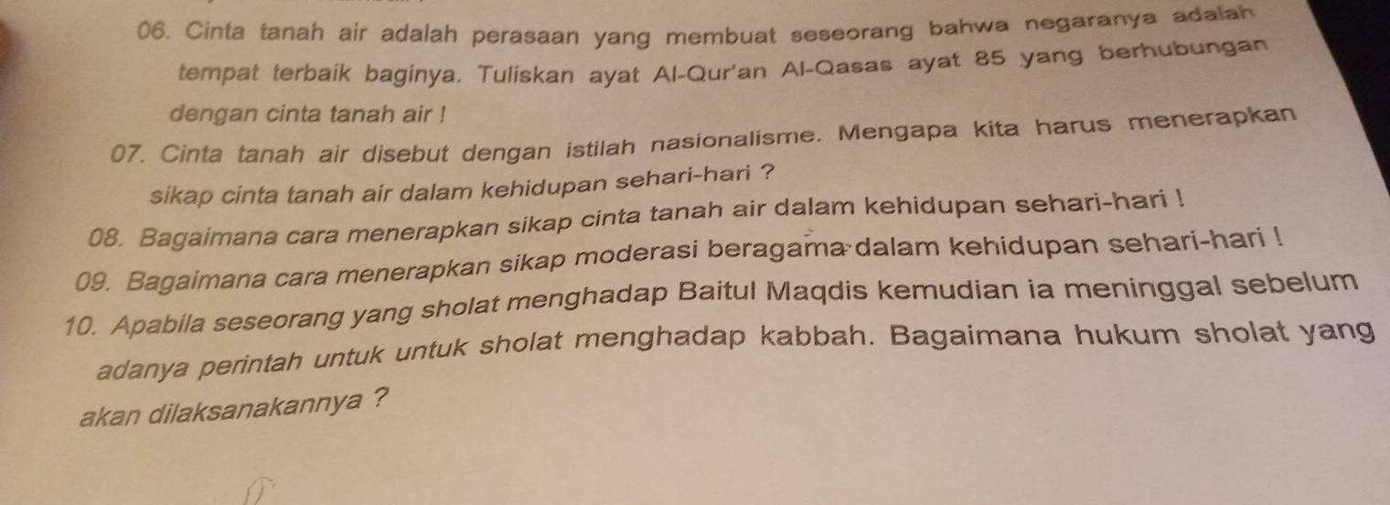 Cinta tanah air adalah perasaan yang membuat seseorang bahwa negaranya adalah 
tempat terbaik baginya, Tuliskan ayat Al-Qur'an Al-Qasas ayat 85 yang berhubungan 
dengan cinta tanah air ! 
07. Cinta tanah air disebut dengan istilah nasionalisme. Mengapa kita harus menerapkan 
sikap cinta tanah air dalam kehidupan sehari-hari ? 
08. Bagaimana cara menerapkan sikap cinta tanah air dalam kehidupan sehari-hari ! 
09. Bagaimana cara menerapkan sikap moderasi beragama dalam kehidupan sehari-hari ! 
10. Apabila seseorang yang sholat menghadap Baitul Maqdis kemudian ia meninggal sebelum 
adanya perintah untuk untuk sholat menghadap kabbah. Bagaimana hukum sholat yang 
akan dilaksanakannya ?