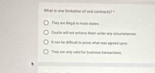 What is one limitation of oral contracts?*
They are iilegal in most states.
Courts will not enforce them under any circumstances.
It can be difficult to prove what was agreed upon.
They are only valid for business transactions.