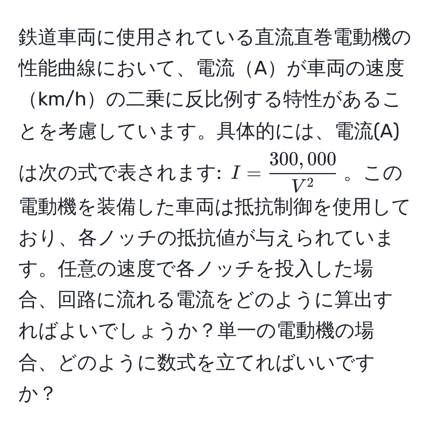 鉄道車両に使用されている直流直巻電動機の性能曲線において、電流Aが車両の速度km/hの二乗に反比例する特性があることを考慮しています。具体的には、電流(A)は次の式で表されます: $I = frac300,000V^2$。この電動機を装備した車両は抵抗制御を使用しており、各ノッチの抵抗値が与えられています。任意の速度で各ノッチを投入した場合、回路に流れる電流をどのように算出すればよいでしょうか？単一の電動機の場合、どのように数式を立てればいいですか？