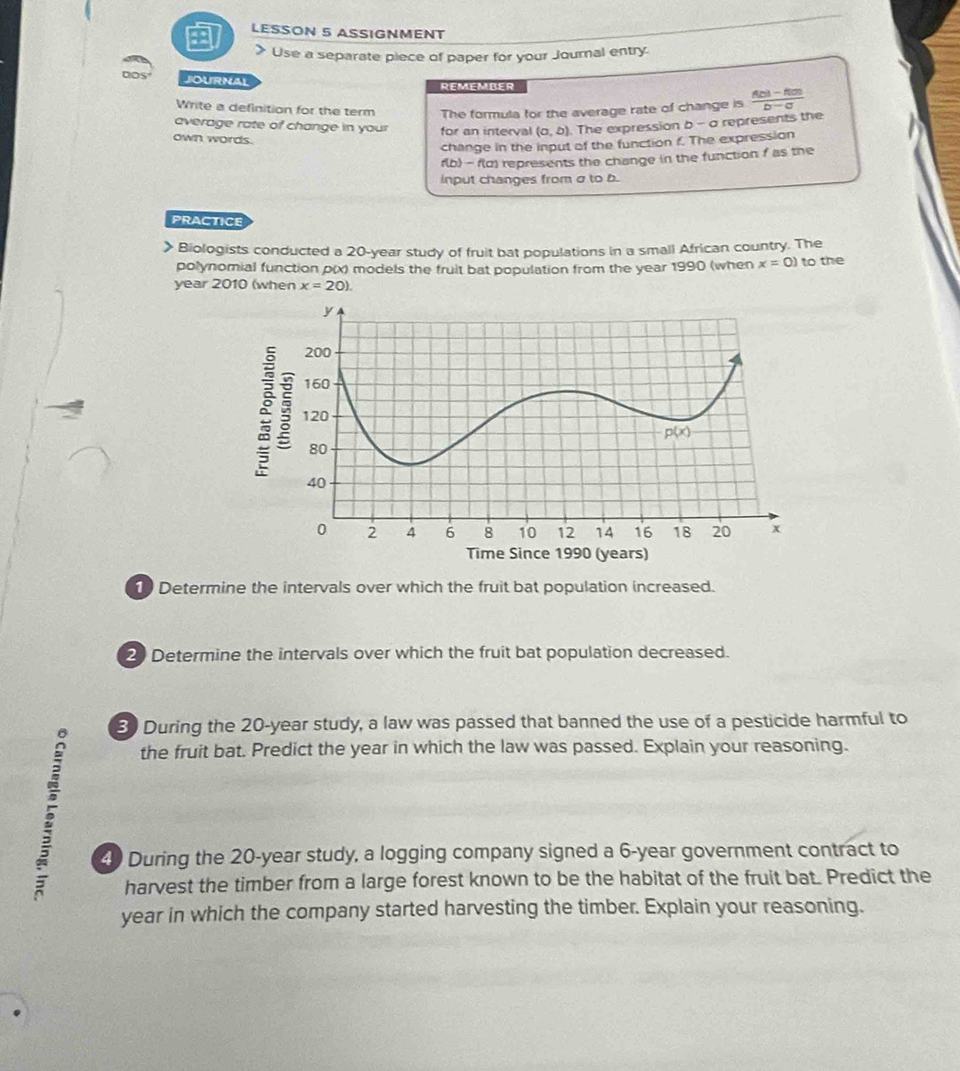 + LESSON 5 ASSIGNMENT
> Use a separate piece of paper for your Journal entry.
Dos JOURNAL
REMEMBER
Write a definition for the term The formula for the average rate of change is  (f(b)-f(a))/b-a 
average rate of change in your for an interval (a,b). The expression b - a represents the
own words.
change in the input of the function f. The expression
f(b) - f(d) represents the change in the function f as the
input changes from σ to b.
PRACTICE
Biologists conducted a 20-year study of fruit bat populations in a small African country. The
polynomial function p(x) models the fruit bat population from the year 1990 (when x=0) to the
year 2010 (when x=20).
1 Determine the intervals over which the fruit bat population increased.
2 Determine the intervals over which the fruit bat population decreased.
3 During the 20-year study, a law was passed that banned the use of a pesticide harmful to
the fruit bat. Predict the year in which the law was passed. Explain your reasoning.
40 During the 20-year study, a logging company signed a 6-year government contract to
harvest the timber from a large forest known to be the habitat of the fruit bat. Predict the
year in which the company started harvesting the timber. Explain your reasoning.