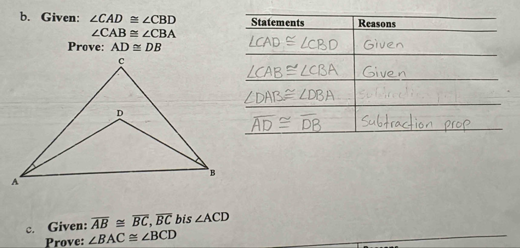 Given: ∠ CAD≌ ∠ CBD Statements Reasons
∠ CAB≌ ∠ CBA
Prove: AD≌ DB
c. Given: overline AB≌ overline BC, overline BC bis ∠ ACD
Prove: ∠ BAC≌ ∠ BCD