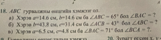 A 
18. ABC гурвалжны енигийн хэмжээг о;. 
а) Χэрэв a=14.6cm, b=14.6cm 6a ∠ ABC=65°6on∠ BAC= ? 
6) Χっрэв b=43.8cM, c=31.4cM 6a ∠ ACB=43° ( 50. ∠ ABC= ? 
в Χэрэв a=6.5cM, c=4.8cM 6a ∠ BAC=71° б0л ∠ BCA= ?. 
r.