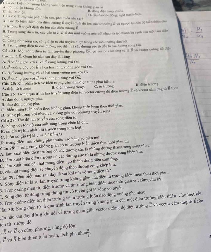Điện từ trường không xuất hiện trong vùng không gian có
A. dòng điện không đổi.
C. tia lừa điện. B. dòng điện xoay chiều.
D. cầu dao lúc đóng, ngắt mạch điện.
Câu 23: Trong các phát biểu sau, phát biểu não sai?
A. Tốc độ biến thiên của điện trường overline P # quyết định độ lớn của từ trường vector B và ngược lại, tốc độ biển thiên của
từ trường overline B quyết định độ lớn của điện trường E.
B. Trong sóng điện từ, các véc tơ E,B,ở đôi một vuông góc với nhau và tạo thành ba cạnh của một tam điện
thuận
C. Cũng như sóng cơ, sóng điện từ chỉ truyền được trong các môi trường đân hồi.
D. Trong sóng diện từ các đường sức điện và các đường sức từ đều là các đường cong kin
Câu 24: Một sóng điện từ lan truyền theo phương vector Ox , có vector cảm ứng từ là vector B và vector cường độ điện
trường là vector E. Quan hệ nào sau đây là đúng
A. vector B vuông góc với vector E và vector E cùng hướng với vector Ox.
B. vector B vuông góc với k và cả hai cùng vuông góc với vector Ox.
C. vector B,vector E cùng hướng và cả hai cùng vuông góc với vector Ox.
D. vector B vuông góc với vector E và vector B cùng hướng với vector Ox
Câu 25: Khi phân tích về hiện tượng cảm ứng điện từ, ta phát hiện ra
A. điện từ trường. B. điện trường xoáy. C. từ trường. D. điện trường.
Câu 26: Trong quá trình lan truyền sóng điện từ, vector cường độ điện trường vector E và vector cảm ứng từ vector B luôn
A. dao động ngược pha.
B. dao động cùng pha.
C. biến thiên tuần hoàn theo không gian, không tuần hoàn theo thời gian.
D. trùng phương với nhau và vuông góc với phương truyền sóng.
Câu 27: Tốc độ lan truyền của sóng điện từ
A. bằng với tốc độ của ánh sáng trong chân không.
B. có giá trị lớn nhất khi truyền trong kim loại.
C. luôn có giá trị là c=3.10^8m/s.
D. trong điện môi không phụ thuộc vào hằng số điện môi.
Câu 28: Trong vùng không gian có từ trường biến thiên theo thời gian thì
A. làm xuất hiện điện trường có các đường sức là những đường thẳng song song nhau.
B. làm xuất hiện điện trường có các đường sức từ là những đường cong khép kín.
C. làm xuất hiện các hạt mang điện, tạo thành dòng điện cảm ứng.
D. các hạt mang điện sẽ chuyển động theo đường cong khép kín.
Câu 29: Phát biểu nào sau đây là sai khi nói về sóng điện từ?
A. Sóng điện từ là sự lan truyền trong không gian của điện từ trường biến thiên theo thời gian.
B. Trong sóng điện từ, điện trường và từ trường biển thiên theo thời gian với cùng chu kỳ.
C. Sóng điện từ dùng trong thông tin vô tuyến gọi là sóng vô tuyến.
D. Trong sóng điện từ, điện trường và từ trường luôn dao động vuông pha nhau.
Câu 30: Sóng điện từ là quá trình lan truyền trong không gian của một điện trường biến thiên. Cho biết kết
nận nào sau đây đúng khi nói về tương quan giữa vector cường độ điện trường vector E và vector cảm ứng từ vector B của
tện từ trường đó.
vector E và vector B có cùng phương, cùng độ lớn.
vector E và vector B biến thiên tuần hoàn, lệch pha nhau  π /2 .
3