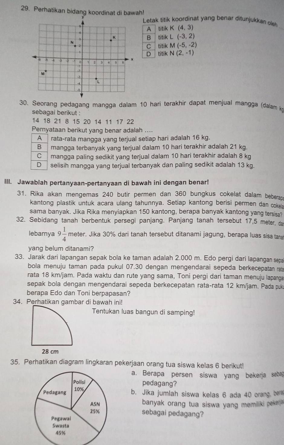 Perhatikan bidang koordinat di bawah!
Letak titik koordinat yang benar ditunjukkan oleh
A titikK(4,3)
_
B titik L(-3,2)
tik M(-5,-2)
C ti
D titik N(2,-1)
30. Seorang pedagang mangga dalam 10 hari terakhir dapat menjual mangga (dalam k
sebagai berikut :
14 18 21 8 15 20 14 11 17 22
Pernyataan berikut yang benar adalah ....
Arata-rata mangga yang terjual setiap hari adalah 16 kg.
B mangga terbanyak yang terjual dalam 10 hari terakhir adalah 21 kg.
C mangga paling sedikit yang terjual dalam 10 hari terakhir adalah 8 kg
D selisih mangga yang terjual terbanyak dan paling sedikit adalah 13 kg.
III. Jawablah pertanyaan-pertanyaan di bawah ini dengan benar!
31. Rika akan mengemas 240 butir permen dan 360 bungkus cokelat dalam beberap
kantong plastik untuk acara ulang tahunnya. Setiap kantong berisi permen dan cokea
sama banyak. Jika Rika menyiapkan 150 kantong, berapa banyak kantong yang tersisa?
32. Sebidang tanah berbentuk persegi panjang. Panjang tanah tersebut 17,5 meter, da
lebarnya 9 1/4 meter er. Jika 30% dari tanah tersebut ditanami jagung, berapa luas sisa tana
yang belum ditanami?
33. Jarak dari lapangan sepak bola ke taman adalah 2.000 m. Edo pergi dari lapangan sepa
bola menuju taman pada pukul 07.30 dengan mengendarai sepeda berkecepatan rata
rata 18 km/jam. Pada waktu dan rute yang sama, Toni pergi dari taman menuju lapanga
sepak bola dengan mengendarai sepeda berkecepatan rata-rata 12 km/jam. Pada puk
berapa Edo dan Toni berpapasan?
34. Perhatikan gambar di bawah ini!
Tentukan luas bangun di samping!
35. Perhatikan diagram lingkaran pekerjaan orang tua siswa kelas 6 berikut!
a. Berapa persen siswa yang bekerja sebag
pedagang?
b. Jika jumlah siswa kelas 6 ada 40 orang, ber
banyak orang tua siswa yang memiliki peker
sebagai pedagang?