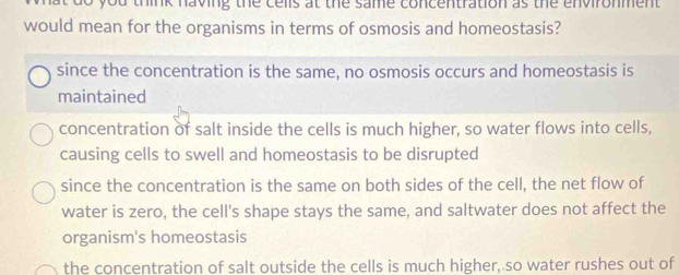 do you think having the cells at the same concentration as the environment.
would mean for the organisms in terms of osmosis and homeostasis?
since the concentration is the same, no osmosis occurs and homeostasis is
maintained
concentration of salt inside the cells is much higher, so water flows into cells,
causing cells to swell and homeostasis to be disrupted
since the concentration is the same on both sides of the cell, the net flow of
water is zero, the cell's shape stays the same, and saltwater does not affect the
organism's homeostasis
the concentration of salt outside the cells is much higher, so water rushes out of