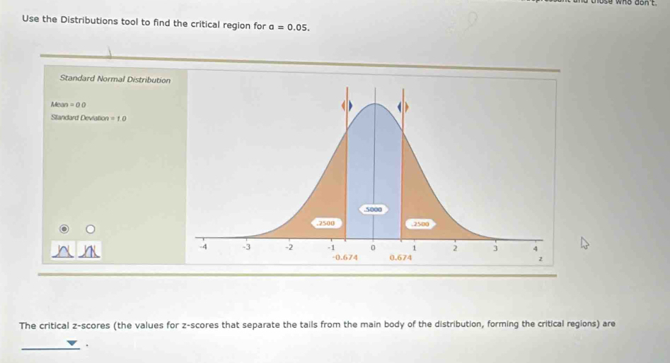 Use the Distributions tool to find the critical region for a=0.05. 
Standard Normal Distribution 
Mear =00
Standard Deviation =1.0
The critical z-scores (the values for z-scores that separate the tails from the main body of the distribution, forming the critical regions) are 
_.