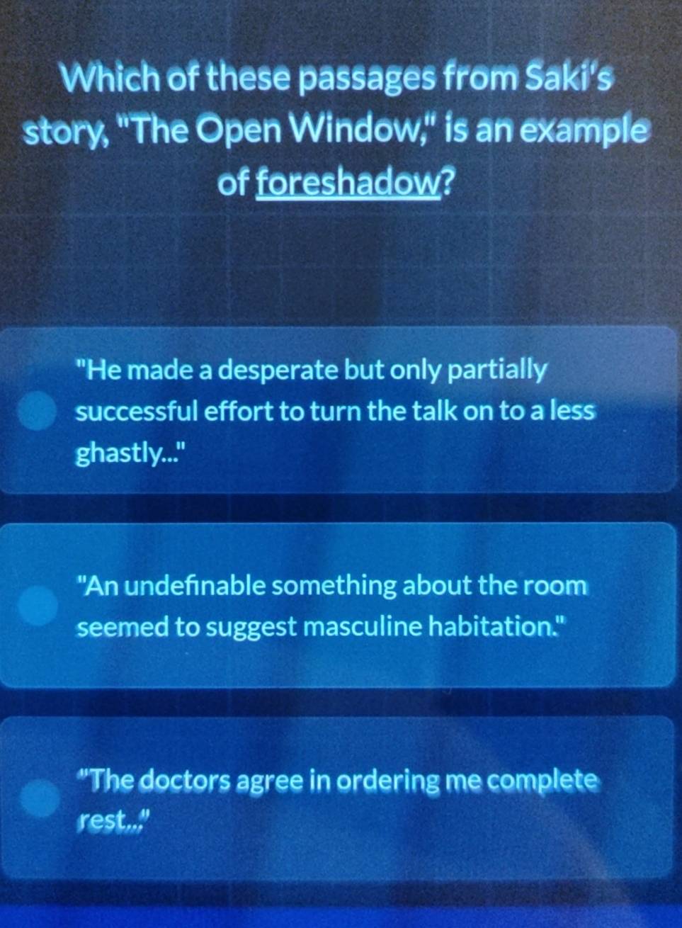 Which of these passages from Saki's
story, "The Open Window," is an example
of foreshadow?
"He made a desperate but only partially
successful effort to turn the talk on to a less
ghastly..."
"An undefınable something about the room
seemed to suggest masculine habitation."
"The doctors agree in ordering me complete
rest.."