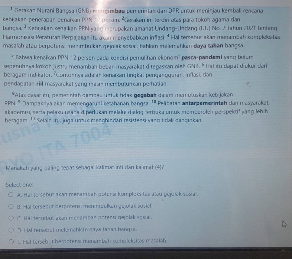 Gerakan Nurani Bangsa (GNB) mengimbau pemerintah dan DPR untuk meninjau kembali rencana
kebijakan penerapan penaikan PPN 12 persen. ²Gerakan ini terdiri atas para tokoh agama dan
bangsa. ³ Kebijakan kenaikan PPN yang merupakan amanat Undang-Undang (UU) No. 7 Tahun 2021 tentang
Harmonisasi Peraturan Perpajakan itu akan menyebabkan inflasi. ª Hal tersebut akan menambah kompleksitas
masalah atau berpotensi menimbulkan gejolak sosial, bahkan melemahkan daya tahan bangsa.
⁵ Bahwa kenaikan PPN 12 persen pada kondisi pemulihan ekonomi pasca-pandemi yang belum
sepenuhnya kokoh justru menambah beban masyarakat ditegaskan oleh GNB. ⁶ Hal itu dapat diukur dari
beragam indikator. 'Contohnya adalah kenaikan tingkat pengangguran, inflasi, dan
pendapatan riil masyarakat yang masih membutuhkan perhatian.
*Atas dasar itu, pemerintah diimbau untuk tidak gegabah dalam memutuskan kebijakan
PPN.9 Dampaknya akan memengaruhi ketahanan bangsa. 10 Pelibatan antarpemerintah dan masyarakat,
akademisi, serta pelaku usaha diperlukan melalui dialog terbuka untuk memperoleh perspektif yang lebih
beragam. 11 Selain itu, juga untuk menghindari resistensi yang tidak diinginkan.
Manakah yang paling tepat sebagai kalimat inti dari kalimat (4)?
Select one:
A. Hal tersebut akan menambah potensi kompleksitas atau gejolak sosial.
B. Hal tersebut berpotensi menimbulkan gejolak sosial.
C. Hal tersebut akan menambah potensi gejolak sosial.
D. Hal tersebut melemahkan daya tahan bangsa.
E. Hal tersebut berpotensi menambah kompleksitas masalah.