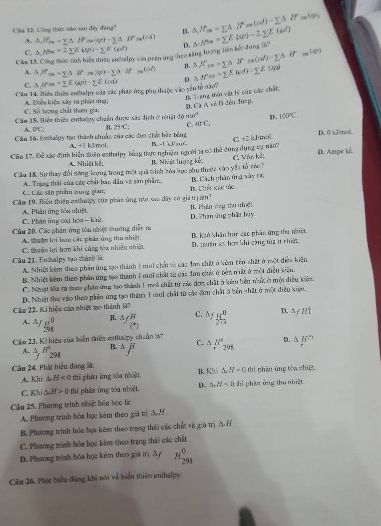 Công thức nào sau đây đùng?
B. △ ,H_mss=sumlimits △ P_m(cd)-sumlimits △ If_201(sp)
A. △ ,H_max==sumlimits △ .H^(circ △ (sp)(sp)-sumlimits △ H^p_m(cd) D. △ H=m==sumlimits =sumlimits E(sp)-2.sumlimits E(sd)
C. △ ,H>=2.sumlimits E(xp)-sumlimits E(cd) _201(sp)
Câu 1
py của phản ứng theo năng lượng liên kết đúng là?
m(cd)=sumlimits △ H
B.
A. △ H°_ca=sumlimits △ If_m(sp)-sumlimits △ H^(2m)(cd) D. △ H'm=sumlimits E(cd)-sumlimits E(sp) △ JP_203=sumlimits △
C. △ H===sumlimits E(sp)-sumlimits E(cd)
Câu 14. Biến thiên enthalpy của các phản ứng phụ thuộc vào yếu tố nào?
B. Trạng thái vật lý của các chất,
A. Điều kiện xảy ra phản ứng;
D. Cà A và B đều đúng.
C. Số lượng chất tham gia:
Câu 15. Biển thiên enthalpy chuẩn được xác định ở nhiệt độ nào? D. 100°C.
A. 0°C; 40°C:
B. 25°C;
C.
Câu 16. Enthalpy tạo thành chuẩn của các đơn chất bền bằng D. 0 kJ/mol.
C. +2 kJ/mol.
A. +1 kJ/mol. B. -1 kJ/mol.
Câu 17. Để xác định biển thiên enthalpy bằng thực nghiệm người ta có thể dùng dụng cụ nào?
A. Nhiệt kế; B. Nhiệt lượng kế; C. Vôn kế; D. Ampe kể
Câu 18. Sự thay đổi năng lượng trong một quả trình hóa học phụ thuộc vào yếu tố nào?
A. Trạng thái của các chất ban đầu và sản phẩm; B. Cách phản ứng xây ra;
C. Các sản phẩm trung gian; D. Chất xúc tác.
Câu 19. Biển thiên enthalpy của phản ứng nào sau đây có giả trị âm?
A. Phản ứng tỏa nhiệt. B. Phản ứng thu nhiệt.
C. Phản ửng oxi hỏa - khử D. Phản ứng phân hủy.
Câu 20. Các phản ứng tỏa nhiệt thường diễn ra
A. thuận lợi hơn các phản ứng thu nhiệt. B. khỏ khăn hơn các phân ứng thu nhiệt.
C. thuận lợi hơn khi càng tòa nhiều nhiệt. D. thuận lợi hơn khi cảng tòa ít nhiệt.
Câu 21. Enthalpy tạo thành là:
A. Nhiệt kèm theo phản ứng tạo thành 1 mo! chất từ các đơn chất ở kém bền nhất ở một điều kiện.
B. Nhiệt kèm theo phản ứng tạo thành 1 mol chất từ các đơn chất ở bền nhất ở một điều kiện.
C. Nhiệt tỏa ra theo phản ứng tạo thành 1 mol chất từ các đơn chất ở kém bền nhất ở một điều kiện.
D. Nhiệt thu vào theo phản ứng tạo thành 1 mol chất từ các đơn chất ở bền nhất ở một điều kiện.
Câu 22. Ki hiệu của nhiệt tạo thành là?
D. △
A. ∆
B. △ _fH
C. Δf H_2^(0
Câu 23. Kí hiệu của biến thiên enthalpy chuẩn là?
C. △ H^circ) D. △ _r_H^((^·))
A. △ _fH_(298)^0
B. △ H
298
Câu 24. Phát biểu đúng là: B. Khi △ _rH=0 thì phản ứng tỏa nhiệt.
A. Khi △ _rH<0</tex> thì phản ứng tỏa nhiệt.
C. Khi ∆ H>0 thì phản ứng tỏa nhiệt. D. ∆ H<0</tex> thì phản ứng thu nhiệt.
Câu 25. Phương trình nhiệt hóa học là:
A. Phương trinh hóa học kèm theo giá trị Δ H .
B. Phương trình hóa học kèm theo trạng thái các chất và giá trị △ _rH
C. Phương trình hóa học kèm theo trạng thái các chất
D. Phương trình hóa học kèm theo giá trị Δ/ H_(298)^0
Câu 26. Phát biểu đúng khi nói về biển thiên enthalpy: