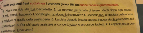 Nelle seguenti frasi sottolinea i pronomi (sono 10), poi fanne l'analisi grammaticale. 
Nessuno ride alle tue barzellette! 2. La mamma mi ricorda di lavare i denti dopo ogni pasto. 
3. Mio fratello ha perso il portafoglio: qualcuno lo ha trovato? 4. Secondo me, la crostata della nonna 
è migliore di quella della pasticceria. 5. La pista ciclabile è stata appena inaugurata; la percorrerò nel 
pomeriggio. 6. Per chi vuole assistere al concerto ci sono ancora dei biglietti. 7. Il capriolo era a due 
metri da noi. L'hai visto?