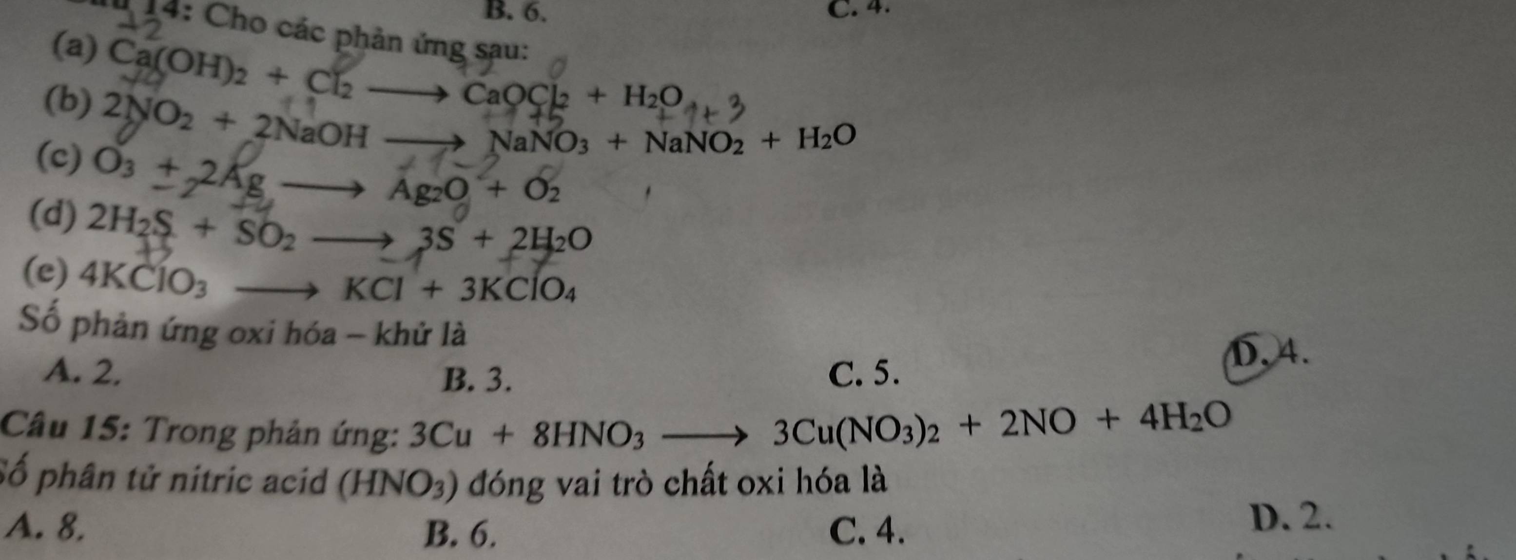 B. 6. C. 4.
* 14: Cho các phản ứng sau:
(a) Ca(OH)₂ + Cl₂ —→ CaOCl₂ + H₂O.
(b) 2NO₂ + 2NaOH ——> NaNO₃ + NaNO₂ + H₂O
(c) O₃ + 2Ag —→ Ag₂O + O₂
(d) 2H_2S+SO_2. to 3S+2H_2O
(e) 4KClO_3
to KCl+3KClO_4
Số phản ứng oxi hóa - khử là
A. 2. B. 3. C. 5.
D. 4.
Câu 15: Trong phản ứng: 3Cu+8HNO_3. -
3Cu(NO_3)_2+2NO+4H_2O
Số phân tử nitric acid (HNO_3) đóng vai trò chất oxi hóa là
A. 8. B. 6. C. 4.
D. 2.