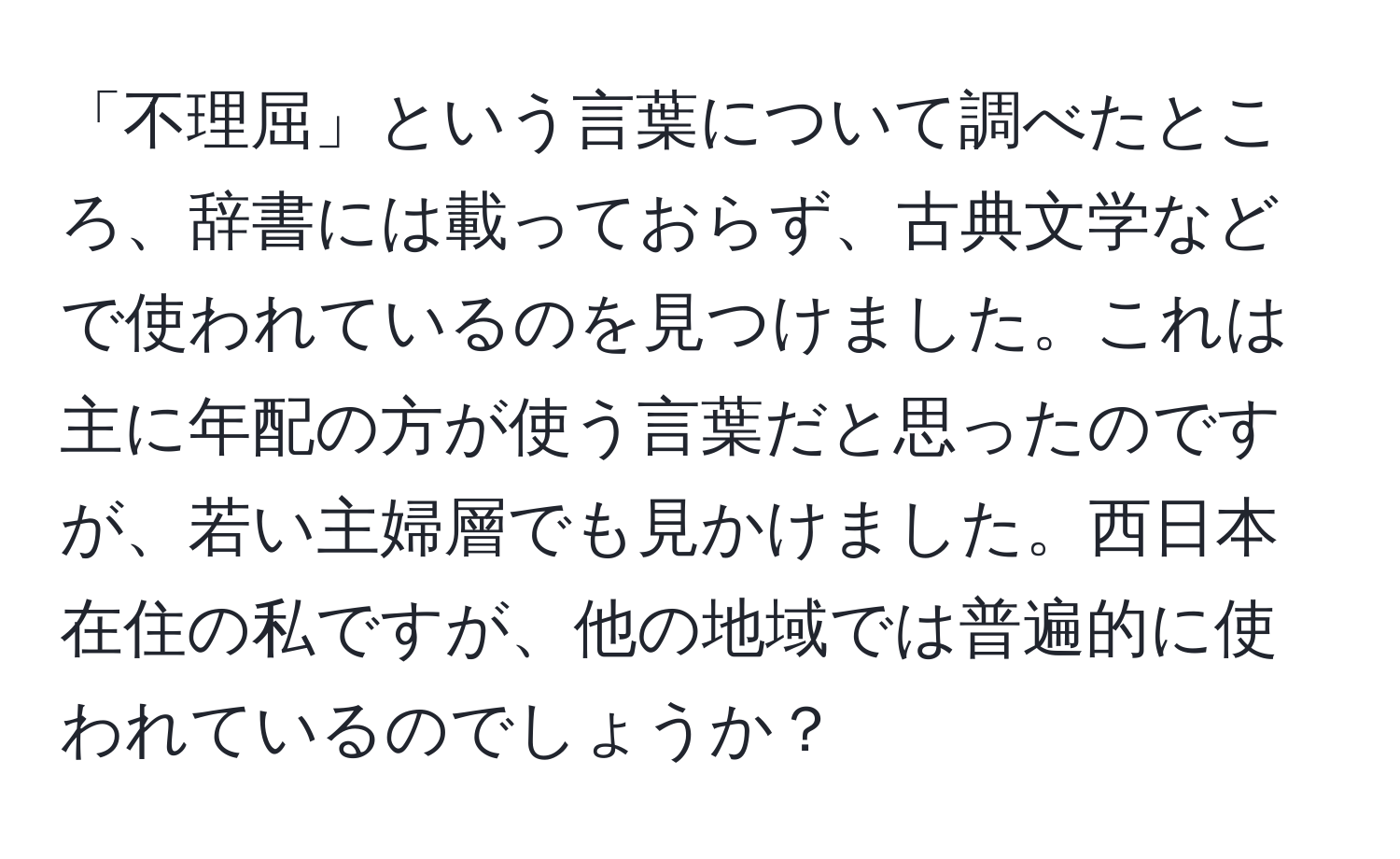 「不理屈」という言葉について調べたところ、辞書には載っておらず、古典文学などで使われているのを見つけました。これは主に年配の方が使う言葉だと思ったのですが、若い主婦層でも見かけました。西日本在住の私ですが、他の地域では普遍的に使われているのでしょうか？