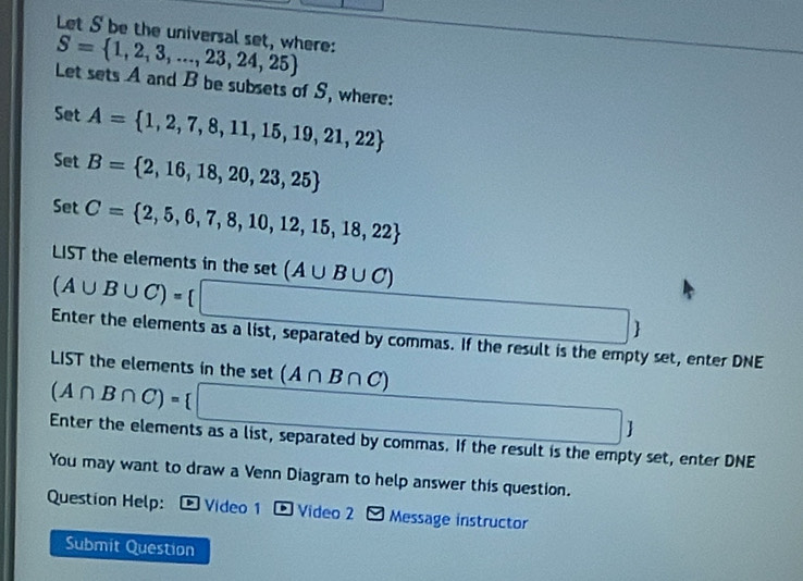 Let S be the universal set, where:
S= 1,2,3,...,23,24,25
Let sets A and B be subsets of S, where: 
Set A= 1,2,7,8,11,15,19,21,22
Set B= 2,16,18,20,23,25
Set C= 2,5,6,7,8,10,12,15,18,22
LIST the elements in the set (A∪ B∪ C)
(A∪ B∪ C)=[□
□ 
Enter the elements as a list, separated by commas. If the result is the empty set, enter DNE 
LST the elements in the set (A∩ B∩ C)
(A∩ B∩ C)= □
Enter the elements as a list, separated by commas. If the result is the empty set, enter DNE 
You may want to draw a Venn Diagram to help answer this question. 
Question Help: * Video 1 - Video 2 Message instructor 
Submit Question