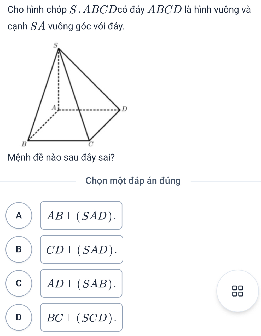 Cho hình chóp S . ABCDcó đáy ABCD là hình vuông và
cạnh SA vuông góc với đáy.
Mệnh đề nào sau đây sai?
Chọn một đáp án đúng
A AB⊥ (SAD).
B CD⊥ (SAD).
C AD⊥ (SAB).
D BC⊥ (SCD).