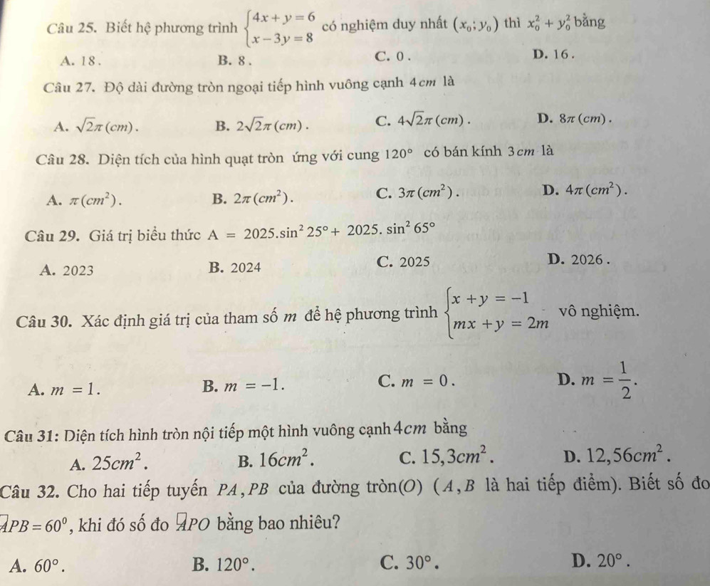 Biết hệ phương trình beginarrayl 4x+y=6 x-3y=8endarray. có nghiệm duy nhất (x_0;y_0) thì x_0^(2+y_0^2 bằng
A. 18 . B. 8 . C. 0 . D. 16 .
Câu 27. Độ dài đường tròn ngoại tiếp hình vuông cạnh 4cm là
A. sqrt(2)π (cm). B. 2sqrt 2)π (cm). C. 4sqrt(2)π (cm). D. 8π(cm).
Câu 28. Diện tích của hình quạt tròn ứng với cung 120° có bán kính 3cm là
A. π (cm^2). B. 2π (cm^2).
C. 3π (cm^2). D. 4π (cm^2).
Câu 29. Giá trị biểu thức A=2025.sin^225°+2025.sin^265°
A. 2023 B. 2024
C. 2025 D. 2026 .
Câu 30. Xác định giá trị của tham số m để hệ phương trình beginarrayl x+y=-1 mx+y=2mendarray. vô nghiệm.
A. m=1.
B. m=-1. m=0. D. m= 1/2 .
C.
Câu 31: Diện tích hình tròn nội tiếp một hình vuông cạnh 4cm bằng
A. 25cm^2. B. 16cm^2. C. 15,3cm^2. D. 12,56cm^2.
Câu 32. Cho hai tiếp tuyến PA,PB của đường tròn(O) (A, B là hai tiếp điểm). Biết số đo
a PB=60° , khi đó số đo PO bằng bao nhiêu?
A. 60°. B. 120°. C. 30°. D. 20°.